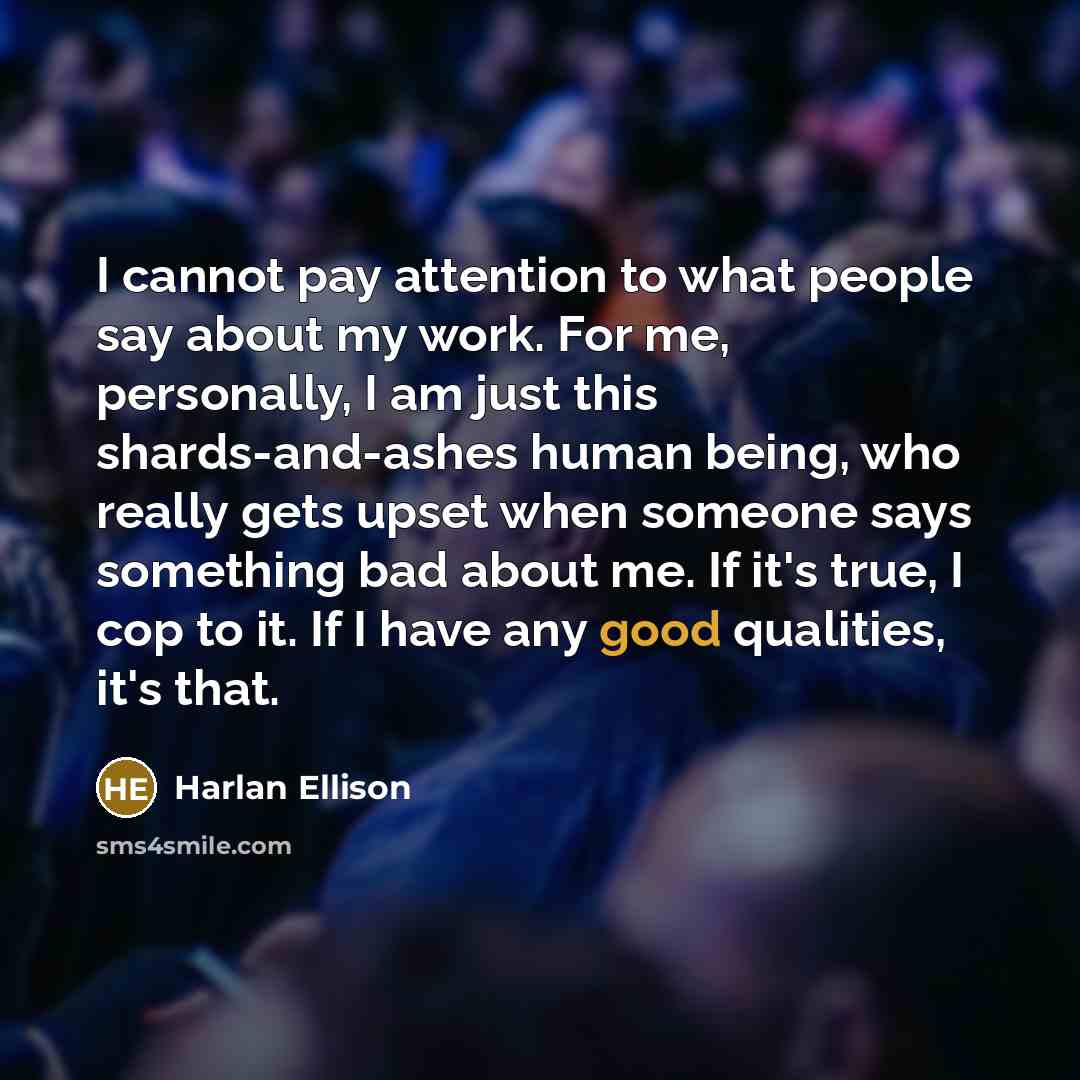 “I cannot pay attention to what people say about my work. For me, personally, I am just this shards-and-ashes human being, who really gets upset when someone says something bad about me. If it's true, I cop to it. If I have any good qualities, it's that.” quote by Harlan Ellison