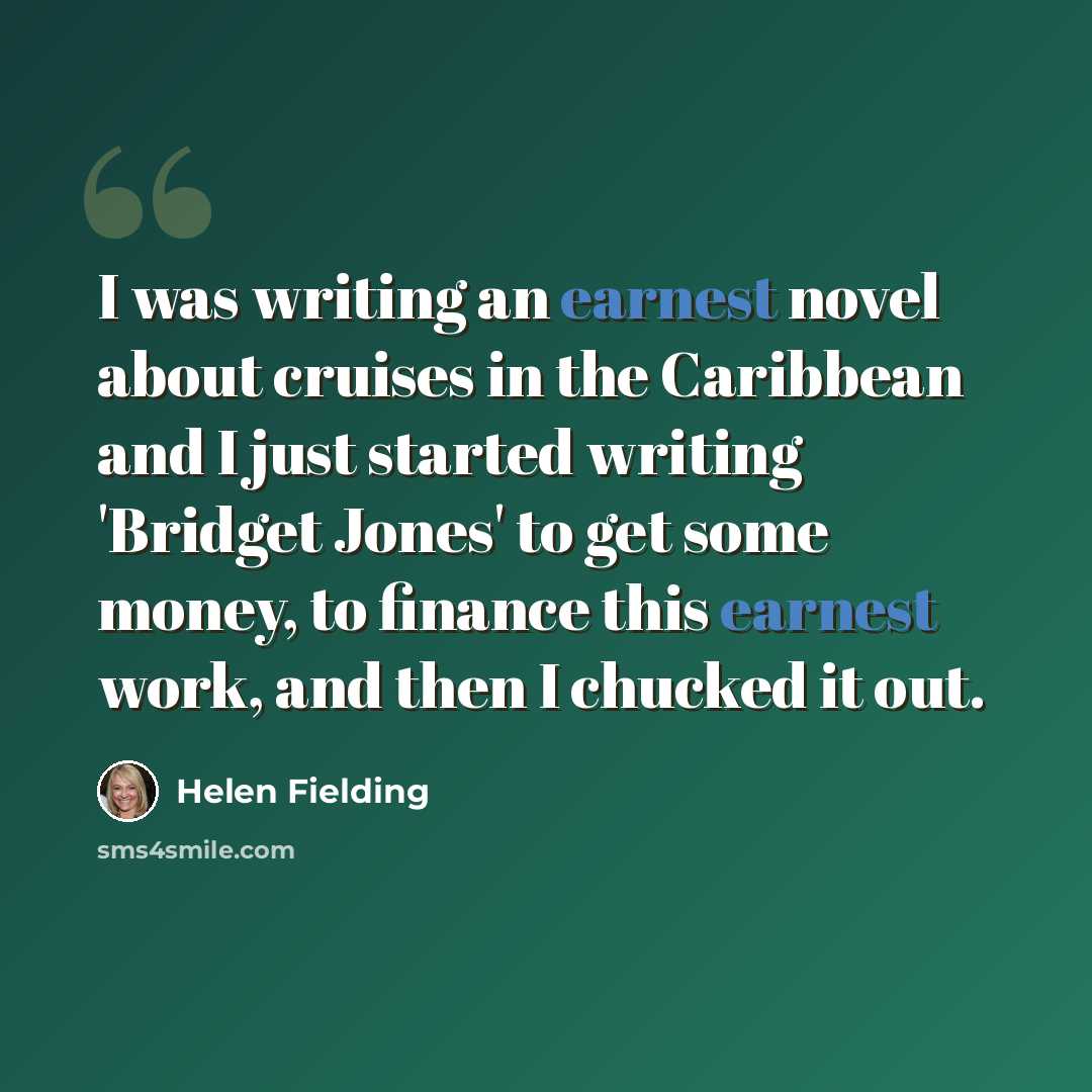 “I was writing an earnest novel about cruises in the Caribbean and I just started writing 'Bridget Jones' to get some money, to finance this earnest work, and then I chucked it out.” quote by Helen Fielding