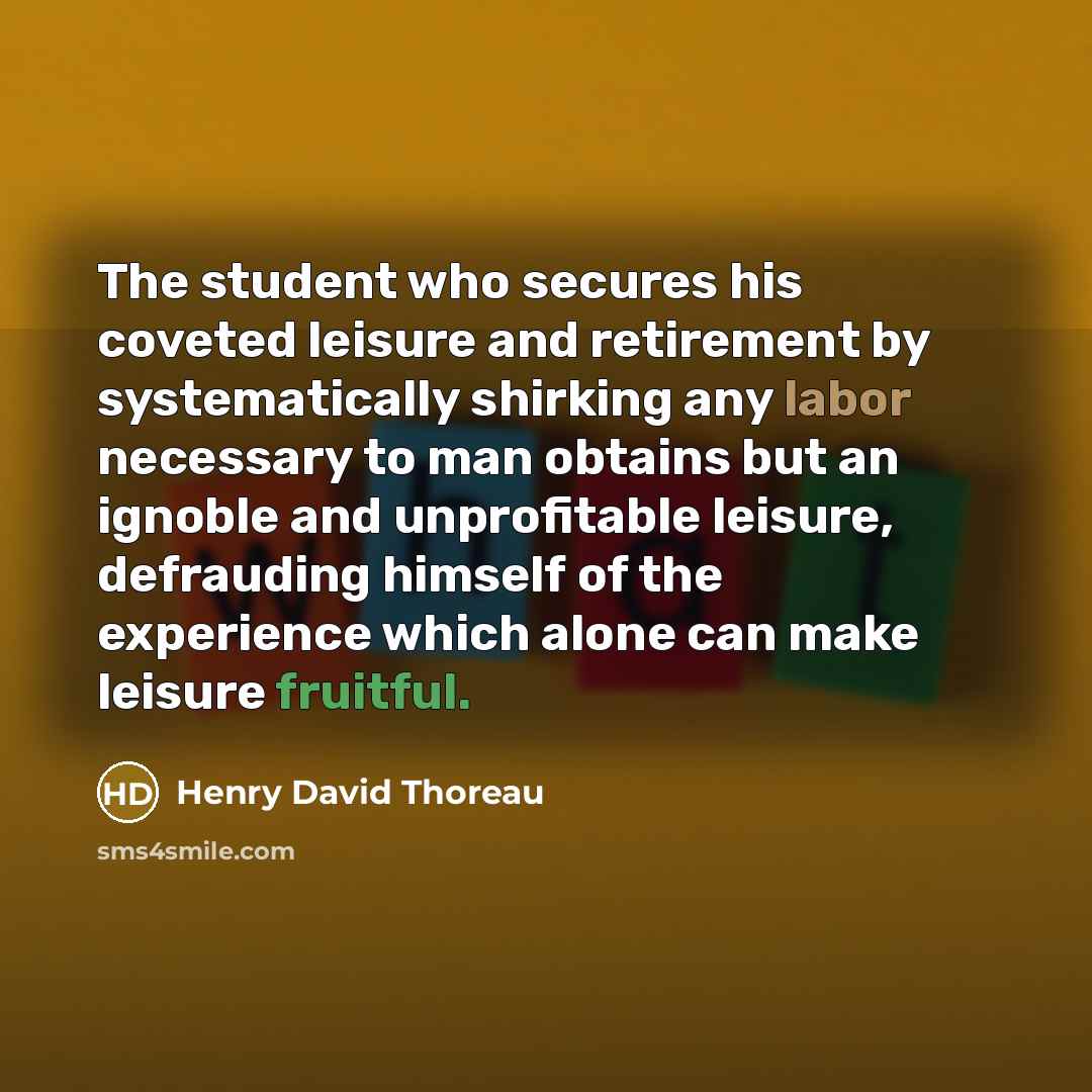 “The student who secures his coveted leisure and retirement by systematically shirking any labor necessary to man obtains but an ignoble and unprofitable leisure, defrauding himself of the experience which alone can make leisure fruitful.” quote by Henry David Thoreau