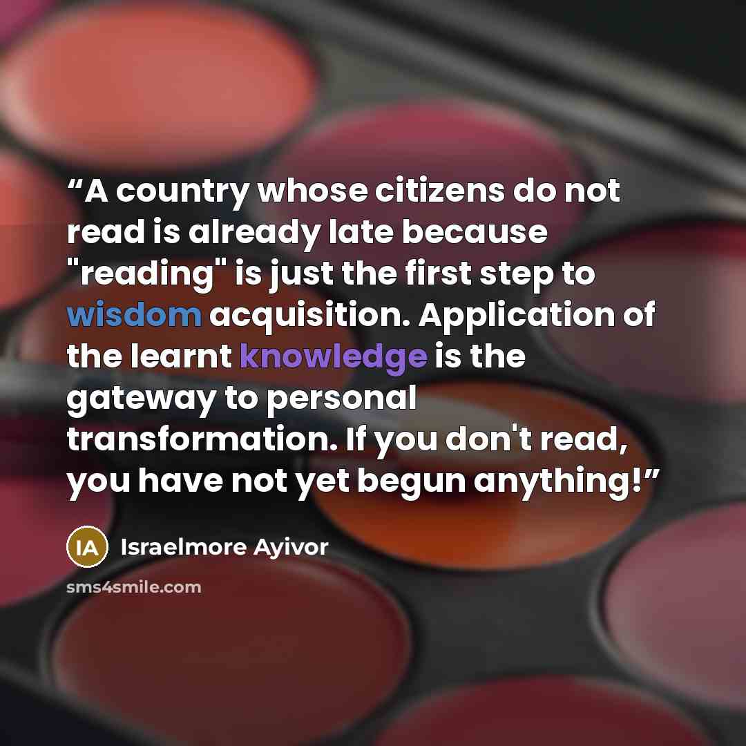 “A country whose citizens do not read is already late because "reading" is just the first step to wisdom acquisition. Application of the learnt knowledge is the gateway to personal transformation. If you don't read, you have not yet begun anything!” quote by Israelmore Ayivor