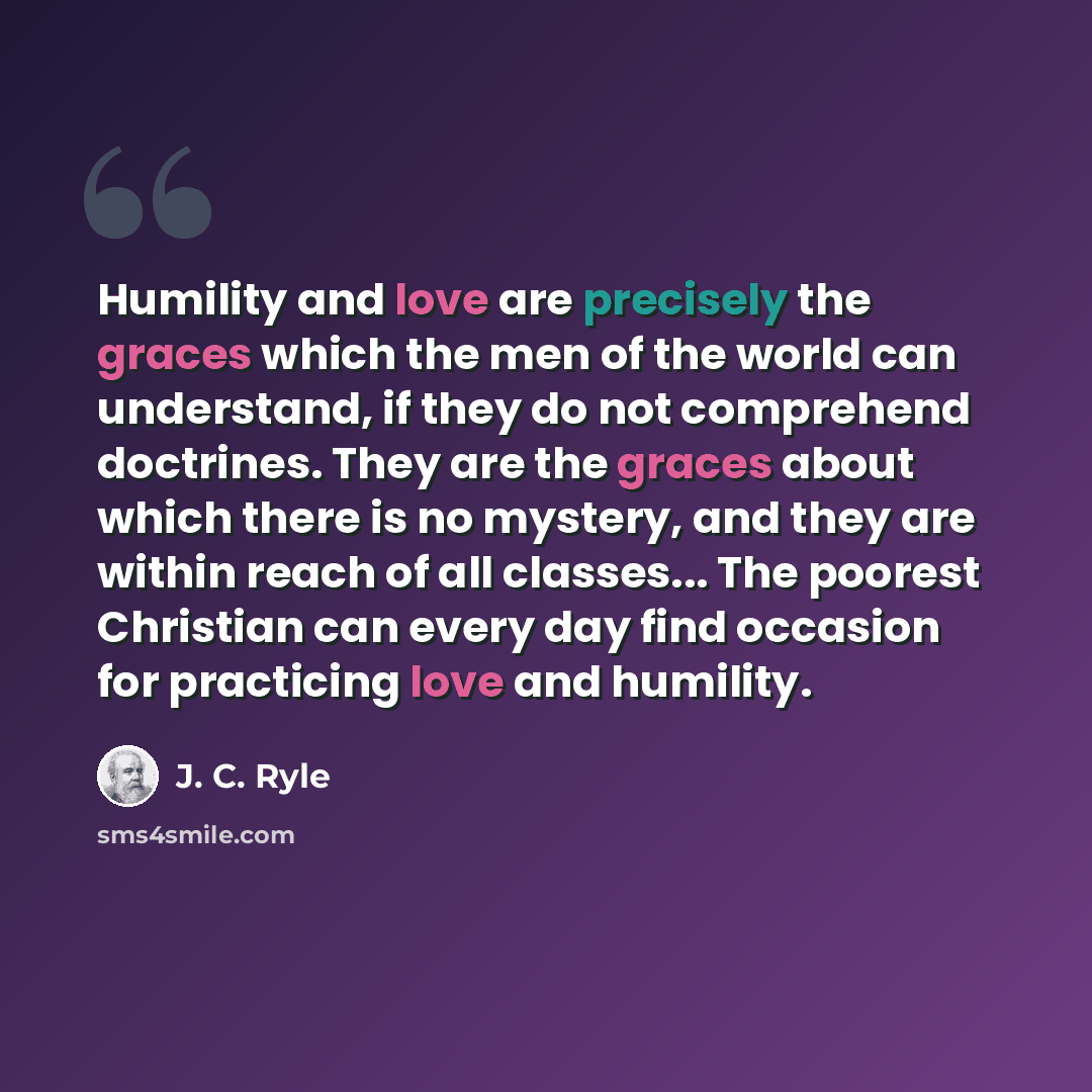 “Humility and love are precisely the graces which the men of the world can understand, if they do not comprehend doctrines. They are the graces about which there is no mystery, and they are within reach of all classes... The poorest Christian can every day find occasion for practicing love and…” quote by J. C. Ryle