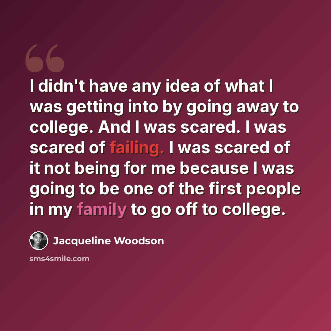 “I didn't have any idea of what I was getting into by going away to college. And I was scared. I was scared of failing. I was scared of it not being for me because I was going to be one of the first people in my family to go off to college.” quote by Jacqueline Woodson