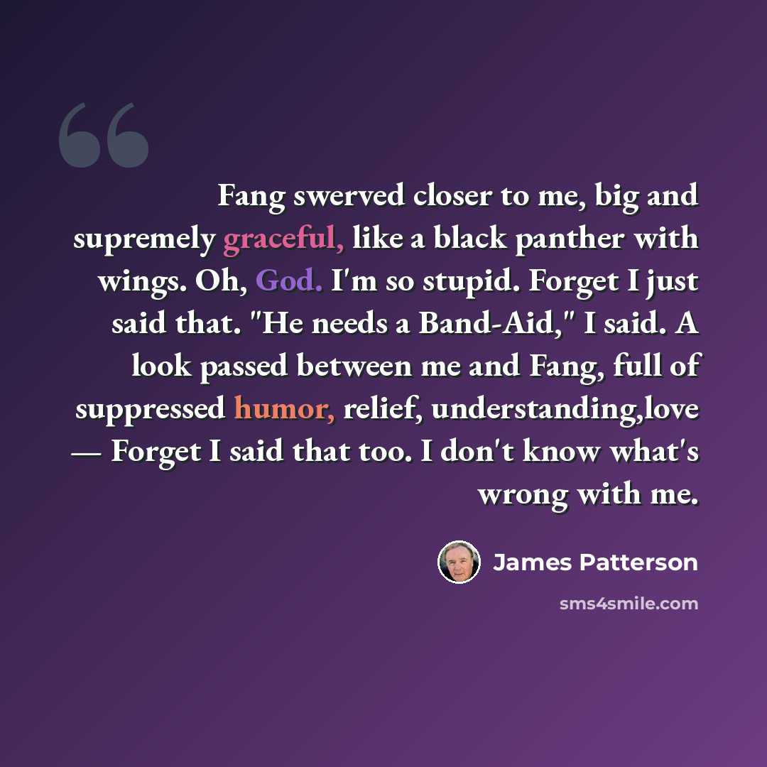 “Fang swerved closer to me, big and supremely graceful, like a black panther with wings. Oh, God. I'm so stupid. Forget I just said that. "He needs a Band-Aid," I said. A look passed between me and Fang, full of suppressed humor, relief, understanding,love — Forget I said that too. I don't know…” quote by James Patterson