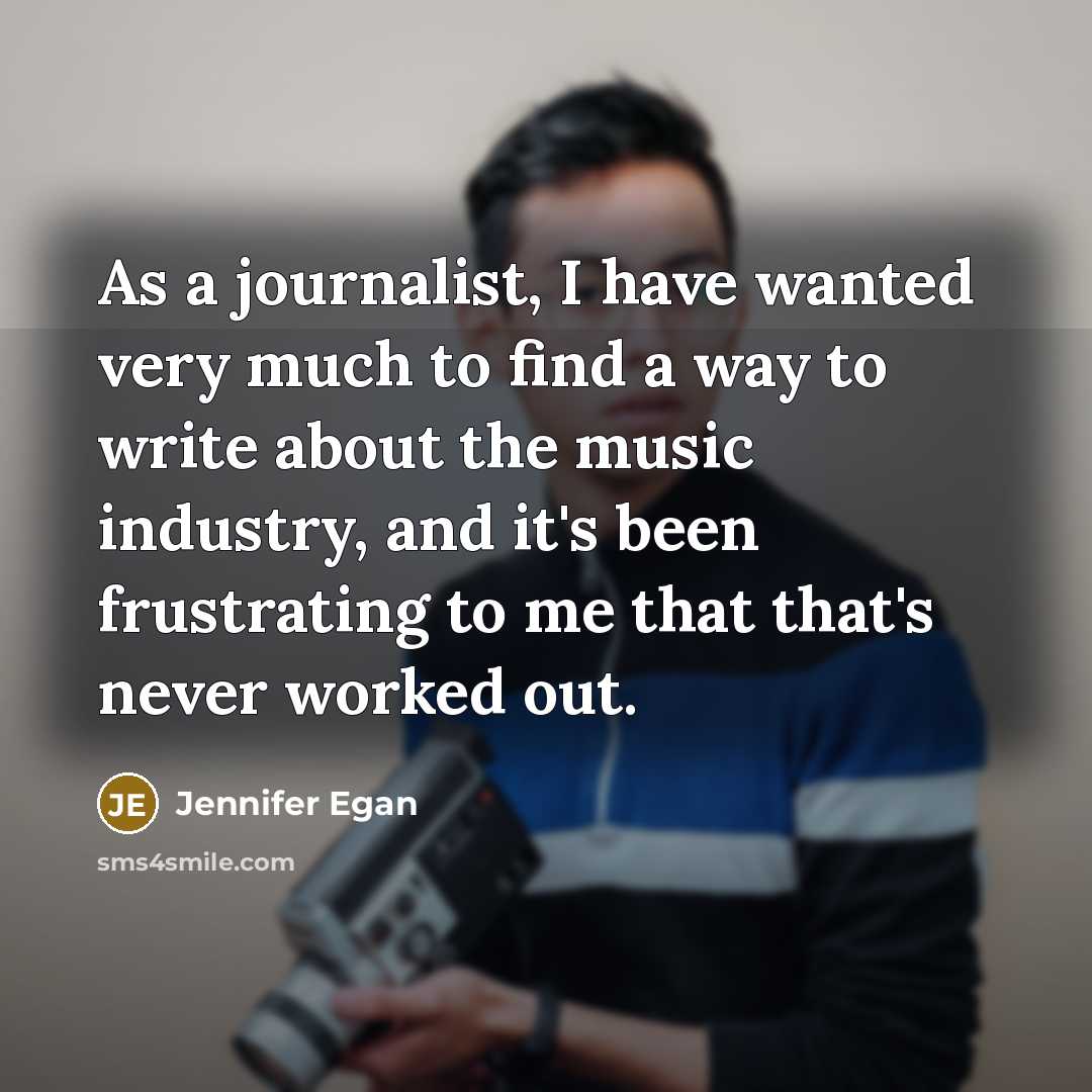 “As a journalist, I have wanted very much to find a way to write about the music industry, and it's been frustrating to me that that's never worked out.” quote by Jennifer Egan