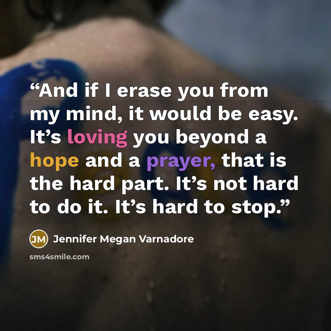 “And if I erase you from my mind, it would be easy. It’s loving you beyond a hope and a prayer, that is the hard part. It’s not hard to do it. It’s hard to stop.” quote by Jennifer Megan Varnadore