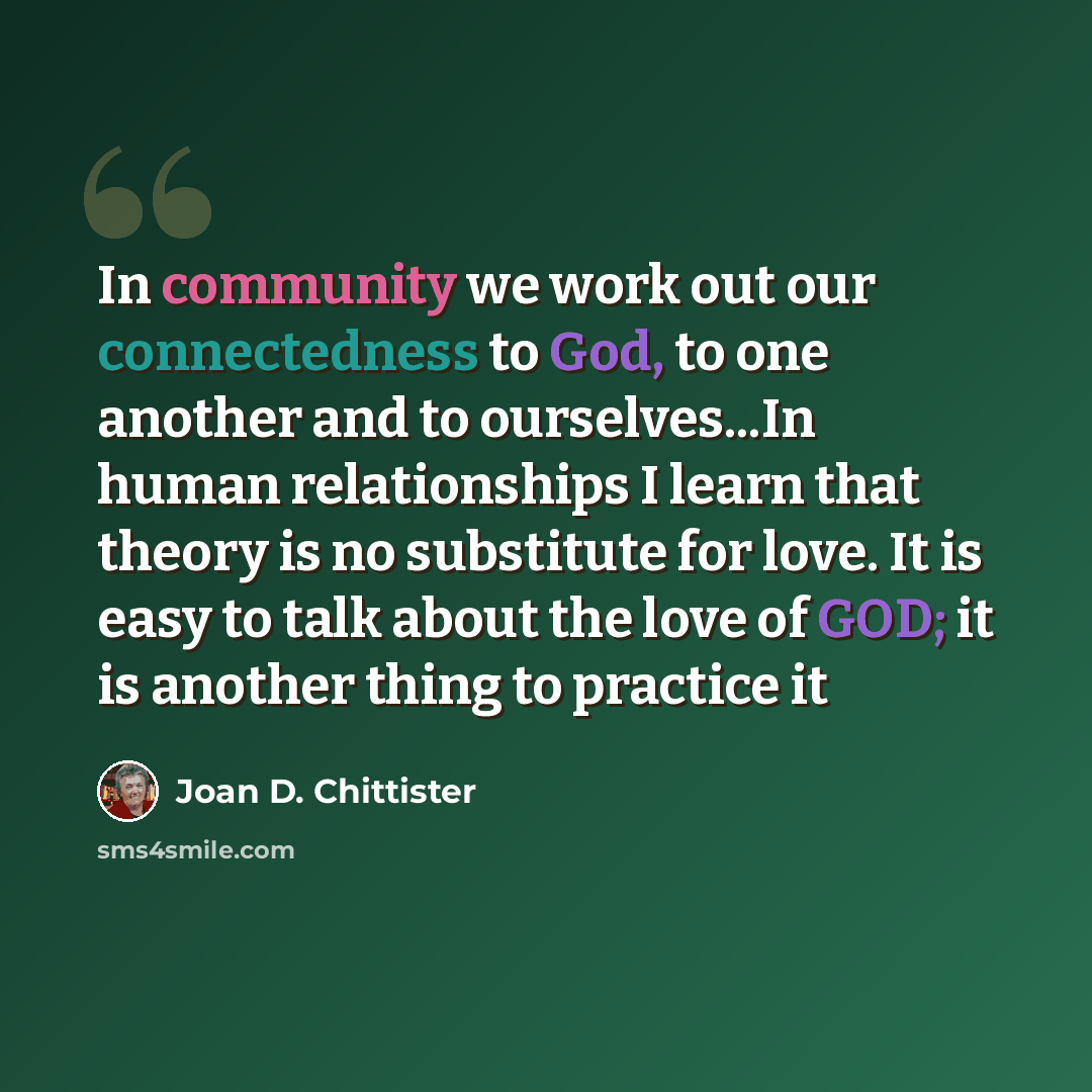“In community we work out our connectedness to God, to one another and to ourselves...In human relationships I learn that theory is no substitute for love. It is easy to talk about the love of GOD; it is another thing to practice it” quote by Joan D. Chittister