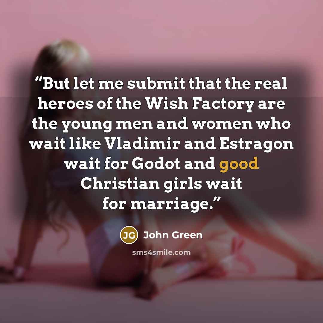 “But let me submit that the real heroes of the Wish Factory are the young men and women who wait like Vladimir and Estragon wait for Godot and good Christian girls wait for marriage.” quote by John Green