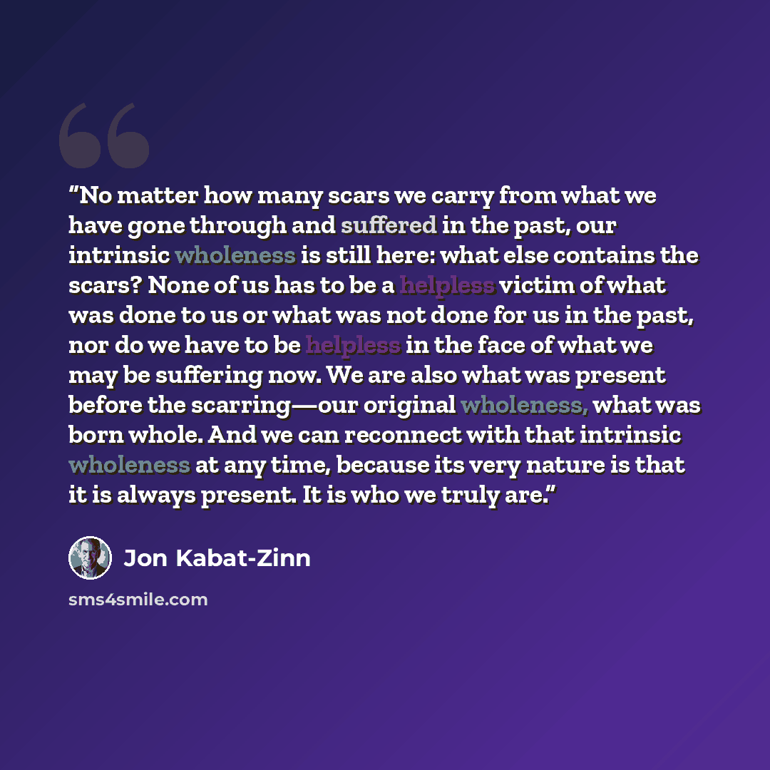 “No matter how many scars we carry from what we have gone through and suffered in the past, our intrinsic wholeness is still here: what else contains the scars? None of us has to be a helpless victim of what was done to us or what was not done for us in the past, nor do we have to be helpless in…” quote by Jon Kabat-Zinn