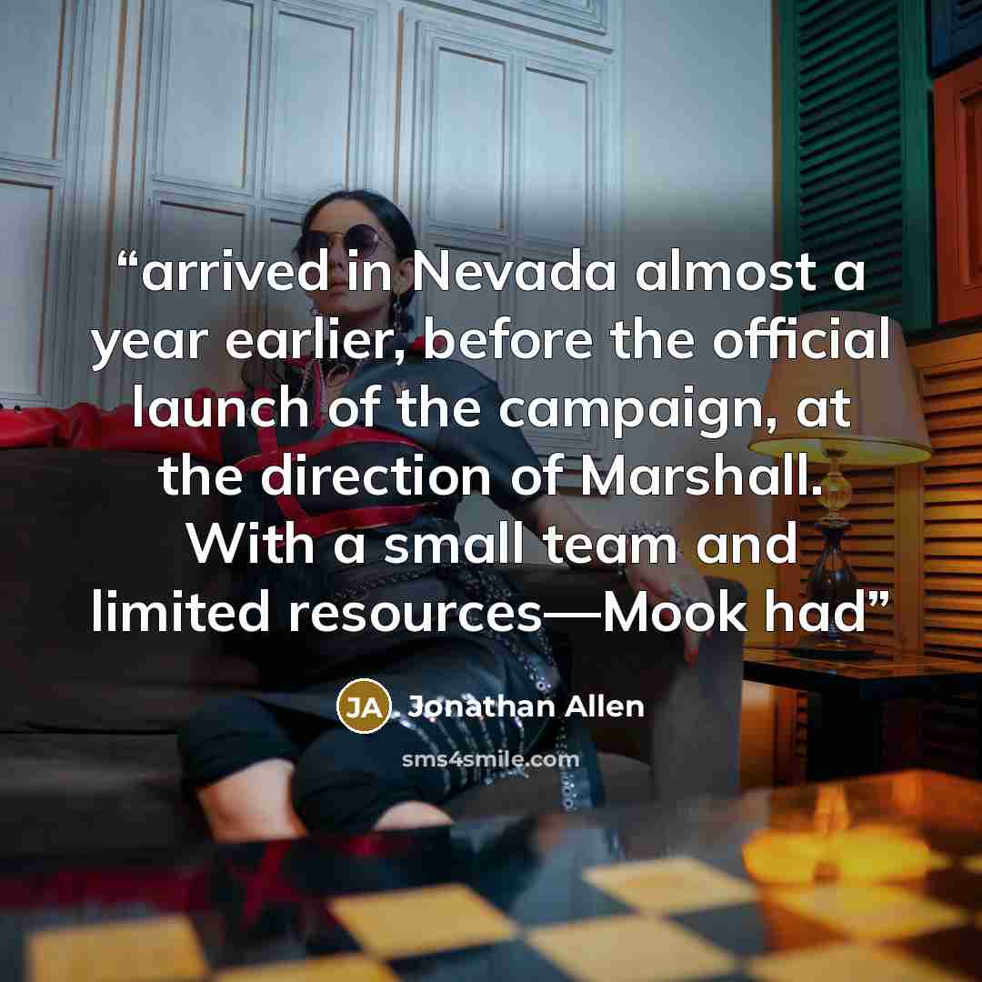 “arrived in Nevada almost a year earlier, before the official launch of the campaign, at the direction of Marshall. With a small team and limited resources—Mook had” quote by Jonathan Allen