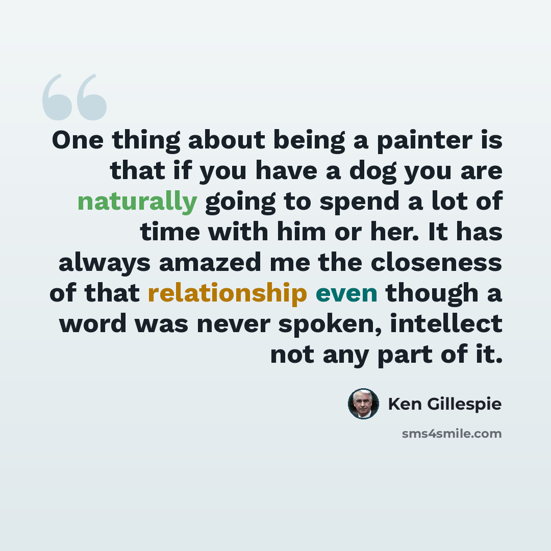 “One thing about being a painter is that if you have a dog you are naturally going to spend a lot of time with him or her. It has always amazed me the closeness of that relationship even though a word was never spoken, intellect not any part of it.” quote by Ken Gillespie