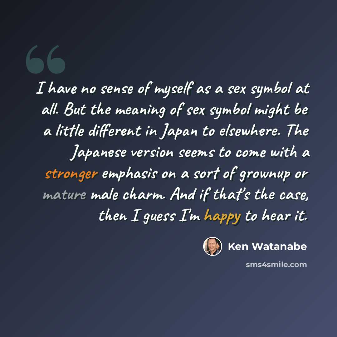 “I have no sense of myself as a sex symbol at all. But the meaning of sex symbol might be a little different in Japan to elsewhere. The Japanese version seems to come with a stronger emphasis on a sort of grownup or mature male charm. And if that's the case, then I guess I'm happy to hear it.” quote by Ken Watanabe
