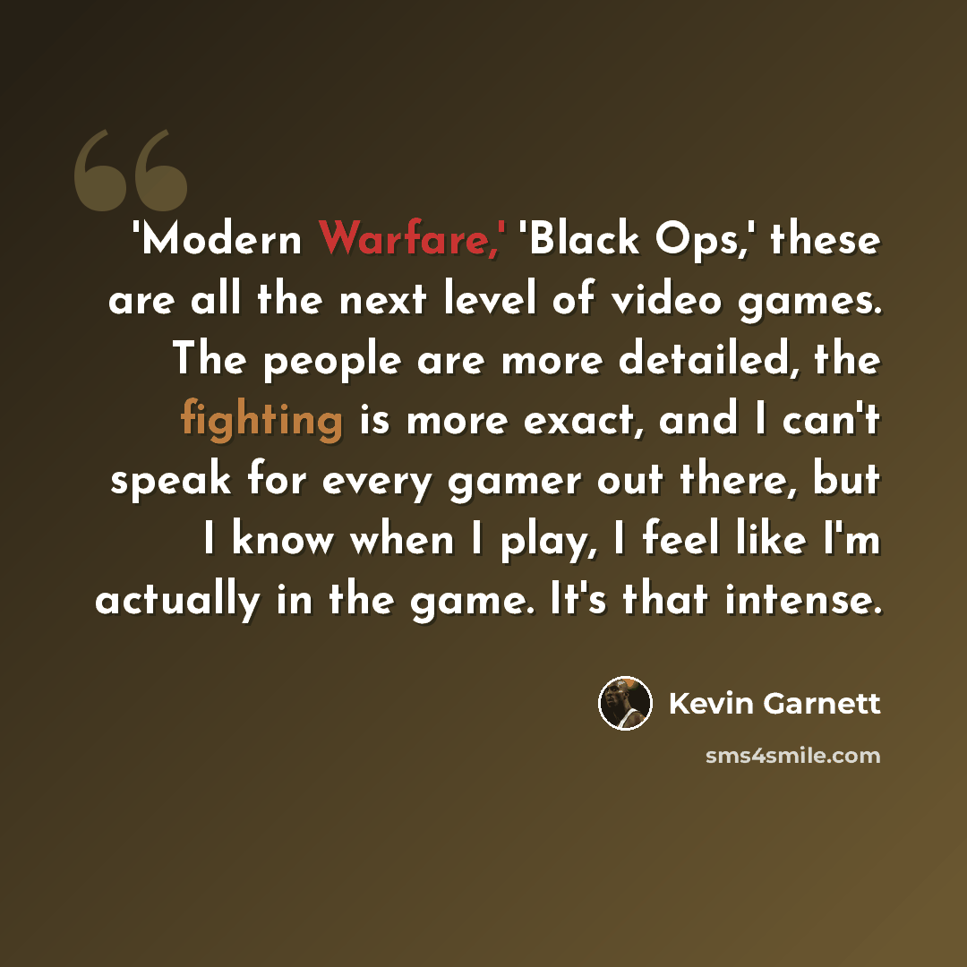 “'Modern Warfare,' 'Black Ops,' these are all the next level of video games. The people are more detailed, the fighting is more exact, and I can't speak for every gamer out there, but I know when I play, I feel like I'm actually in the game. It's that intense.” quote by Kevin Garnett