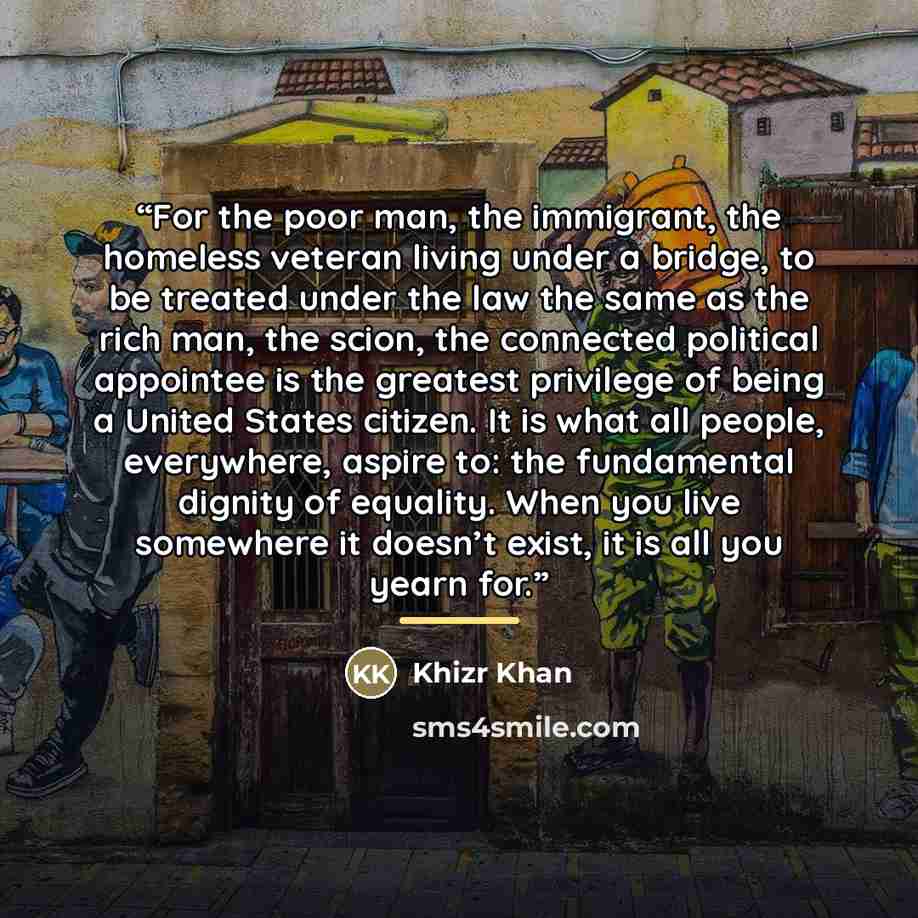 “For the poor man, the immigrant, the homeless veteran living under a bridge, to be treated under the law the same as the rich man, the scion, the connected political appointee is the greatest privilege of being a United States citizen. It is what all people, everywhere, aspire to: the fundamental…” quote by Khizr Khan