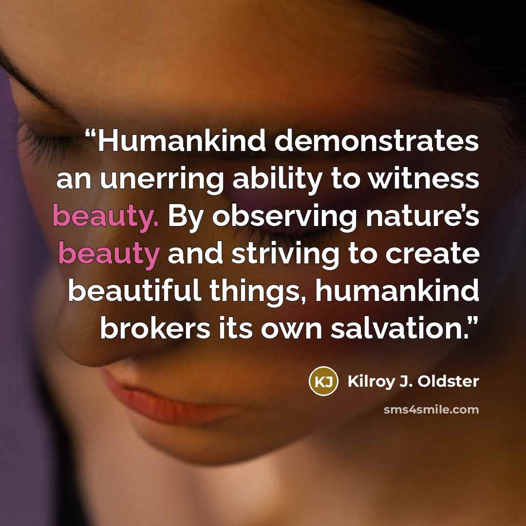 “Humankind demonstrates an unerring ability to witness beauty. By observing nature’s beauty and striving to create beautiful things, humankind brokers its own salvation.” quote by Kilroy J. Oldster
