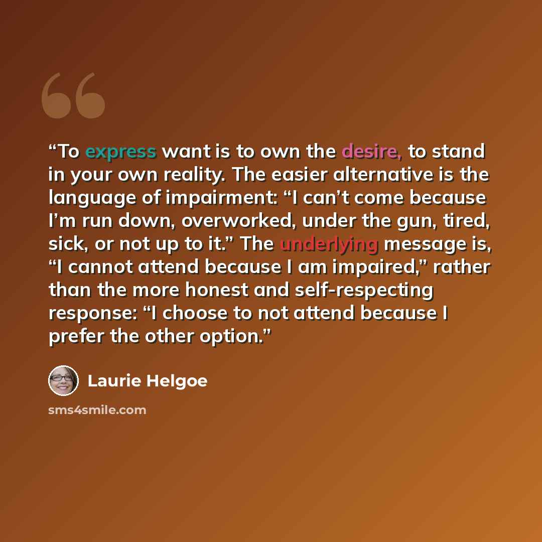“To express want is to own the desire, to stand in your own reality. The easier alternative is the language of impairment: “I can’t come because I’m run down, overworked, under the gun, tired, sick, or not up to it.” The underlying message is, “I cannot attend because I am impaired,” rather than…” quote by Laurie Helgoe