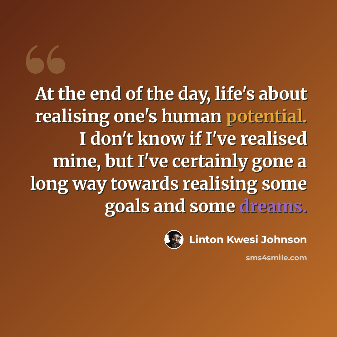 “At the end of the day, life's about realising one's human potential. I don't know if I've realised mine, but I've certainly gone a long way towards realising some goals and some dreams.” quote by Linton Kwesi Johnson
