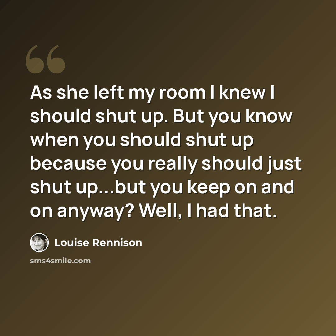 “As she left my room I knew I should shut up. But you know when you should shut up because you really should just shut up...but you keep on and on anyway? Well, I had that.” quote by Louise Rennison