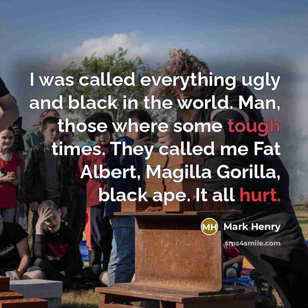 “I was called everything ugly and black in the world. Man, those where some tough times. They called me Fat Albert, Magilla Gorilla, black ape. It all hurt.” quote by Mark Henry