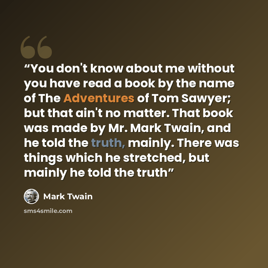 “You don't know about me without you have read a book by the name of The Adventures of Tom Sawyer; but that ain't no matter. That book was made by Mr. Mark Twain, and he told the truth, mainly. There was things which he stretched, but mainly he told the truth” quote by Mark Twain