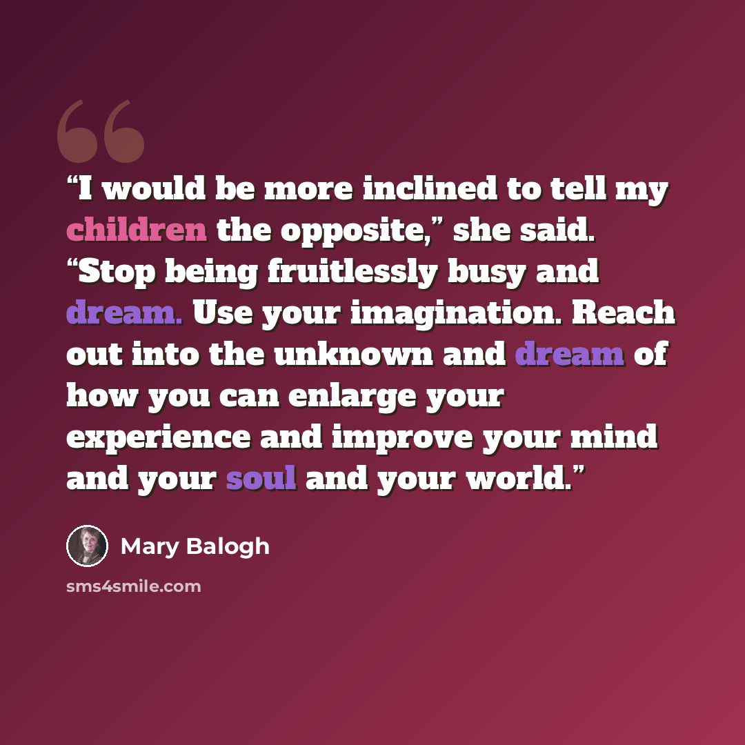 “I would be more inclined to tell my children the opposite,” she said. “Stop being fruitlessly busy and dream. Use your imagination. Reach out into the unknown and dream of how you can enlarge your experience and improve your mind and your soul and your world.” quote by Mary Balogh