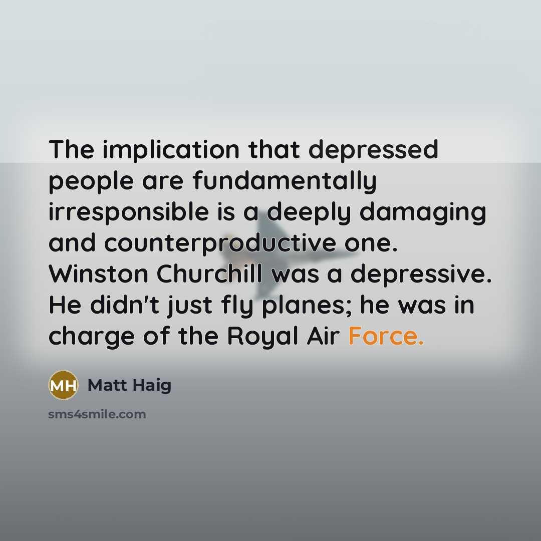 “The implication that depressed people are fundamentally irresponsible is a deeply damaging and counterproductive one. Winston Churchill was a depressive. He didn't just fly planes; he was in charge of the Royal Air Force.” quote by Matt Haig