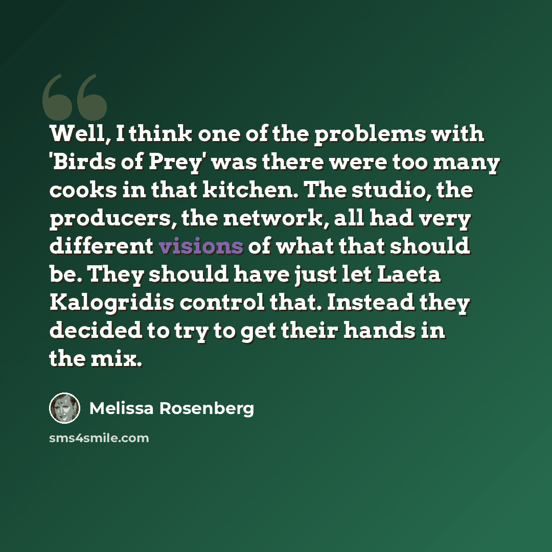 “Well, I think one of the problems with 'Birds of Prey' was there were too many cooks in that kitchen. The studio, the producers, the network, all had very different visions of what that should be. They should have just let Laeta Kalogridis control that. Instead they decided to try to get their…” quote by Melissa Rosenberg