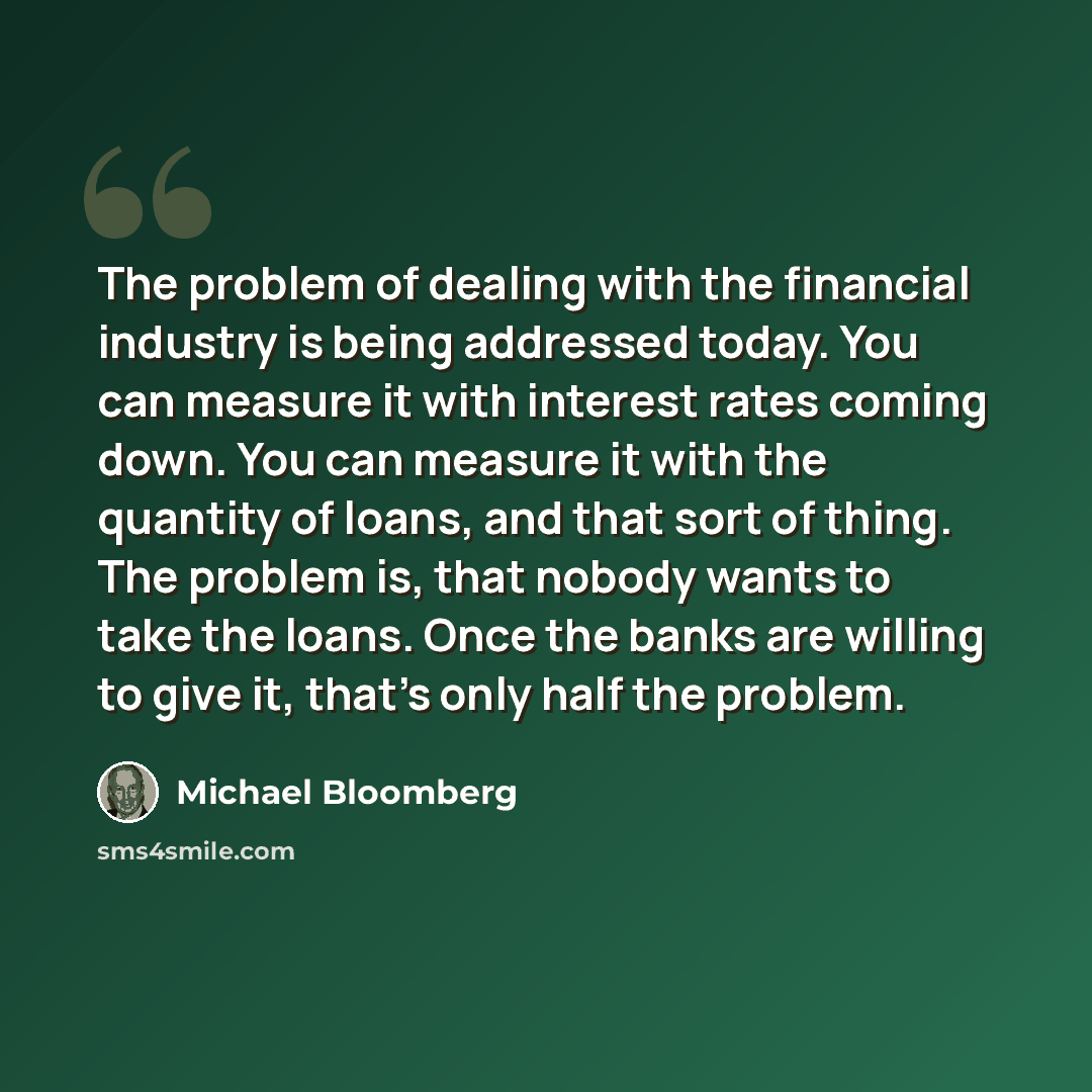 “The problem of dealing with the financial industry is being addressed today. You can measure it with interest rates coming down. You can measure it with the quantity of loans, and that sort of thing. The problem is, that nobody wants to take the loans. Once the banks are willing to give it, that's…” quote by Michael Bloomberg