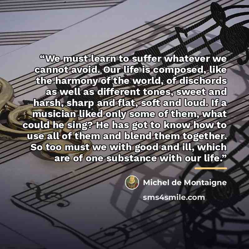 “We must learn to suffer whatever we cannot avoid. Our life is composed, like the harmony of the world, of dischords as well as different tones, sweet and harsh, sharp and flat, soft and loud. If a musician liked only some of them, what could he sing? He has got to know how to use all of them and…” quote by Michel de Montaigne