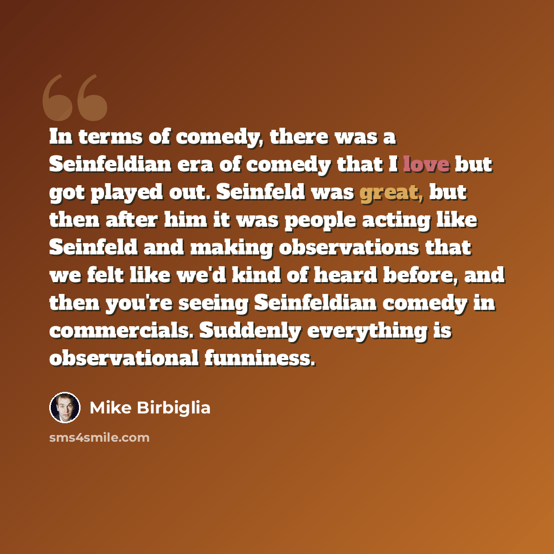 “In terms of comedy, there was a Seinfeldian era of comedy that I love but got played out. Seinfeld was great, but then after him it was people acting like Seinfeld and making observations that we felt like we'd kind of heard before, and then you're seeing Seinfeldian comedy in commercials…” quote by Mike Birbiglia