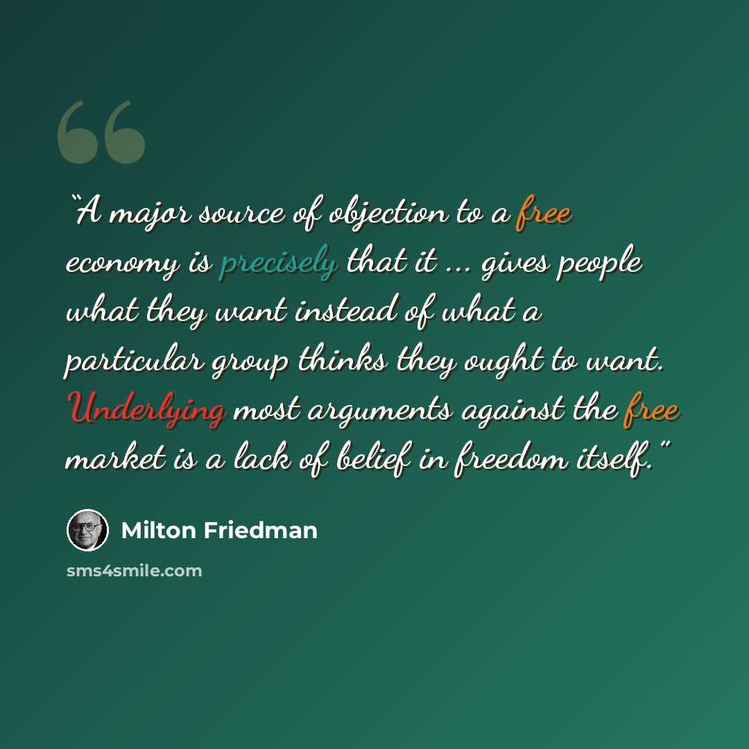 “A major source of objection to a free economy is precisely that it ... gives people what they want instead of what a particular group thinks they ought to want. Underlying most arguments against the free market is a lack of belief in freedom itself.” quote by Milton Friedman