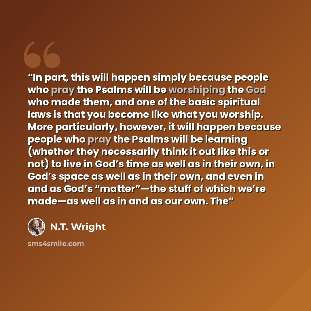 “In part, this will happen simply because people who pray the Psalms will be worshiping the God who made them, and one of the basic spiritual laws is that you become like what you worship. More particularly, however, it will happen because people who pray the Psalms will be learning (whether they…” quote by N.T. Wright