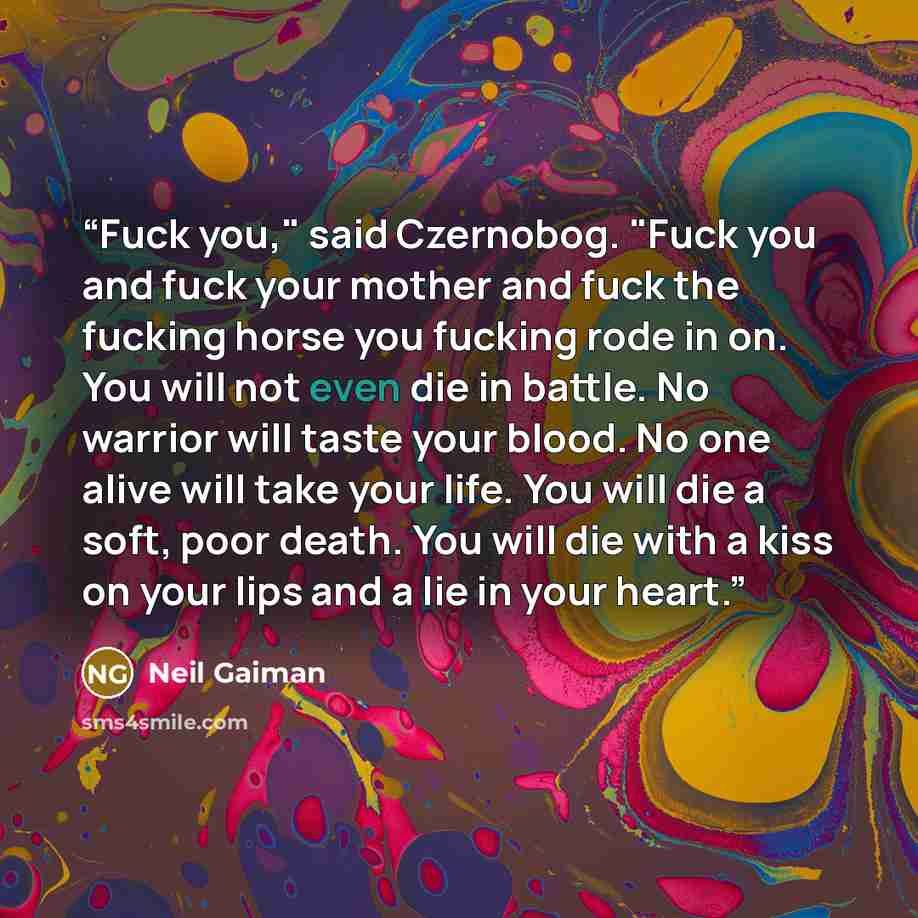 “Fuck you," said Czernobog. "Fuck you and fuck your mother and fuck the fucking horse you fucking rode in on. You will not even die in battle. No warrior will taste your blood. No one alive will take your life. You will die a soft, poor death. You will die with a kiss on your lips and a lie in your…” quote by Neil Gaiman