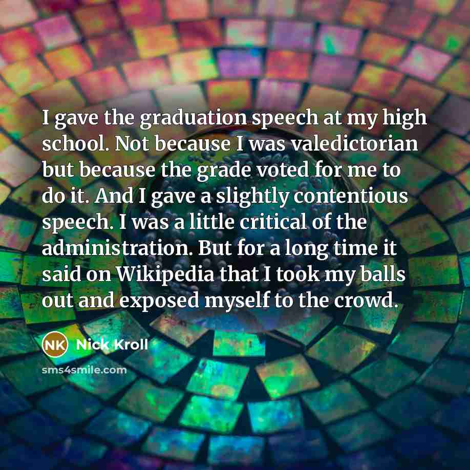 “I gave the graduation speech at my high school. Not because I was valedictorian but because the grade voted for me to do it. And I gave a slightly contentious speech. I was a little critical of the administration. But for a long time it said on Wikipedia that I took my balls out and exposed myself…” quote by Nick Kroll