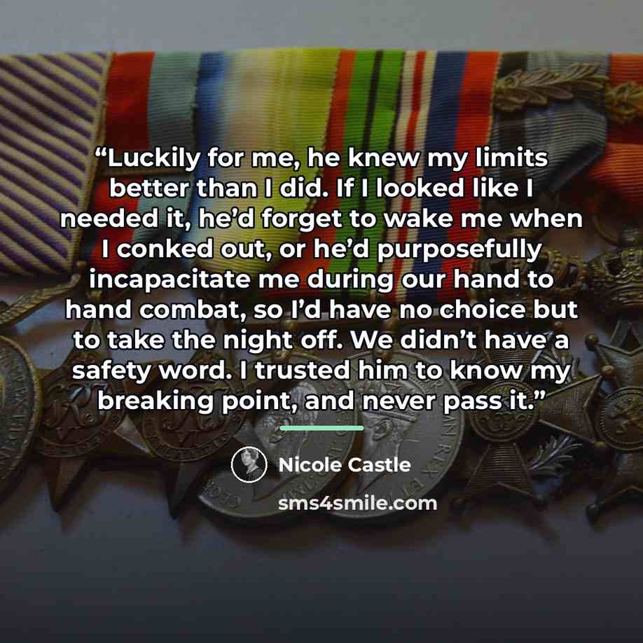 “Luckily for me, he knew my limits better than I did. If I looked like I needed it, he’d forget to wake me when I conked out, or he’d purposefully incapacitate me during our hand to hand combat, so I’d have no choice but to take the night off. We didn’t have a safety word. I trusted him to know my…” quote by Nicole Castle