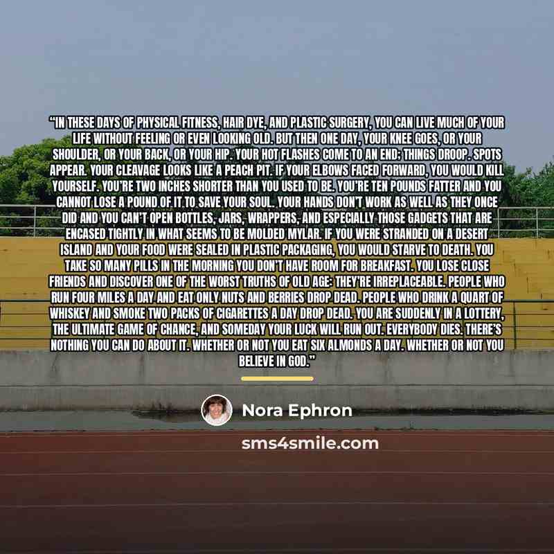 “In these days of physical fitness, hair dye, and plastic surgery, you can live much of your life without feeling or even looking old. But then one day, your knee goes, or your shoulder, or your back, or your hip. Your hot flashes come to an end; things droop. Spots appear. Your cleavage looks like…” quote by Nora Ephron