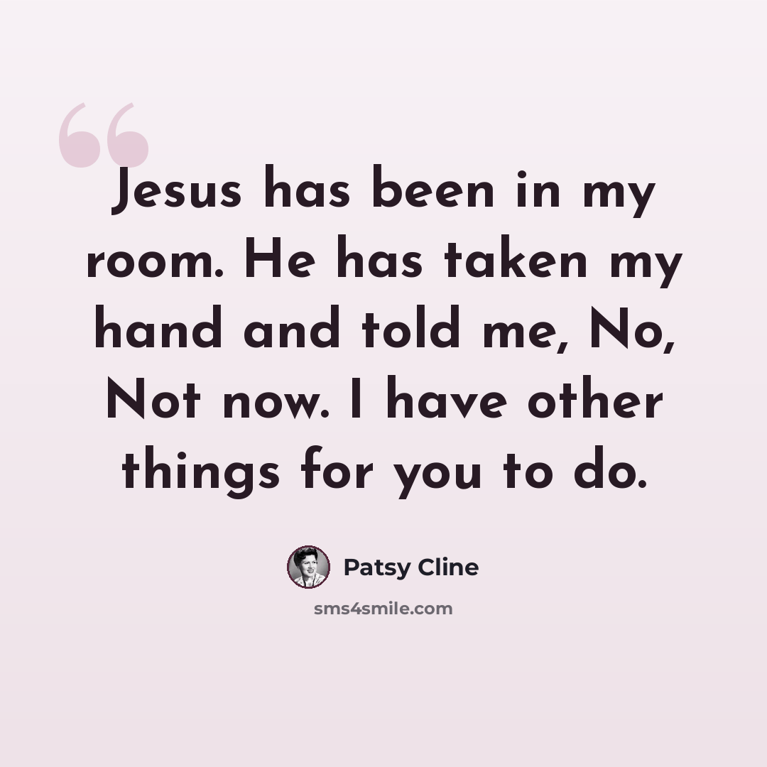 “Jesus has been in my room. He has taken my hand and told me, No, Not now. I have other things for you to do.” quote by Patsy Cline