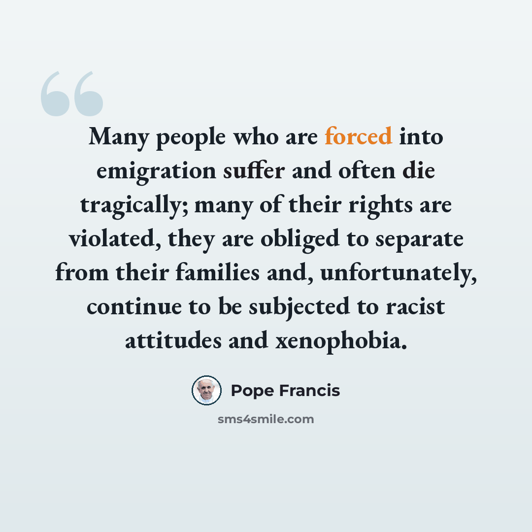 “Many people who are forced into emigration suffer and often die tragically; many of their rights are violated, they are obliged to separate from their families and, unfortunately, continue to be subjected to racist attitudes and xenophobia.” quote by Pope Francis