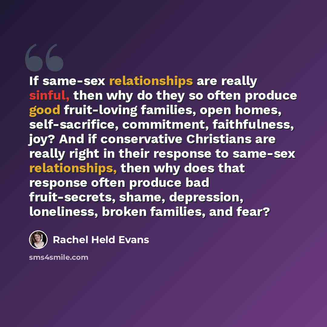 “If same-sex relationships are really sinful, then why do they so often produce good fruit-loving families, open homes, self-sacrifice, commitment, faithfulness, joy? And if conservative Christians are really right in their response to same-sex relationships, then why does that response often…” quote by Rachel Held Evans