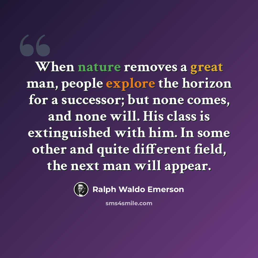 “When nature removes a great man, people explore the horizon for a successor; but none comes, and none will. His class is extinguished with him. In some other and quite different field, the next man will appear.” quote by Ralph Waldo Emerson
