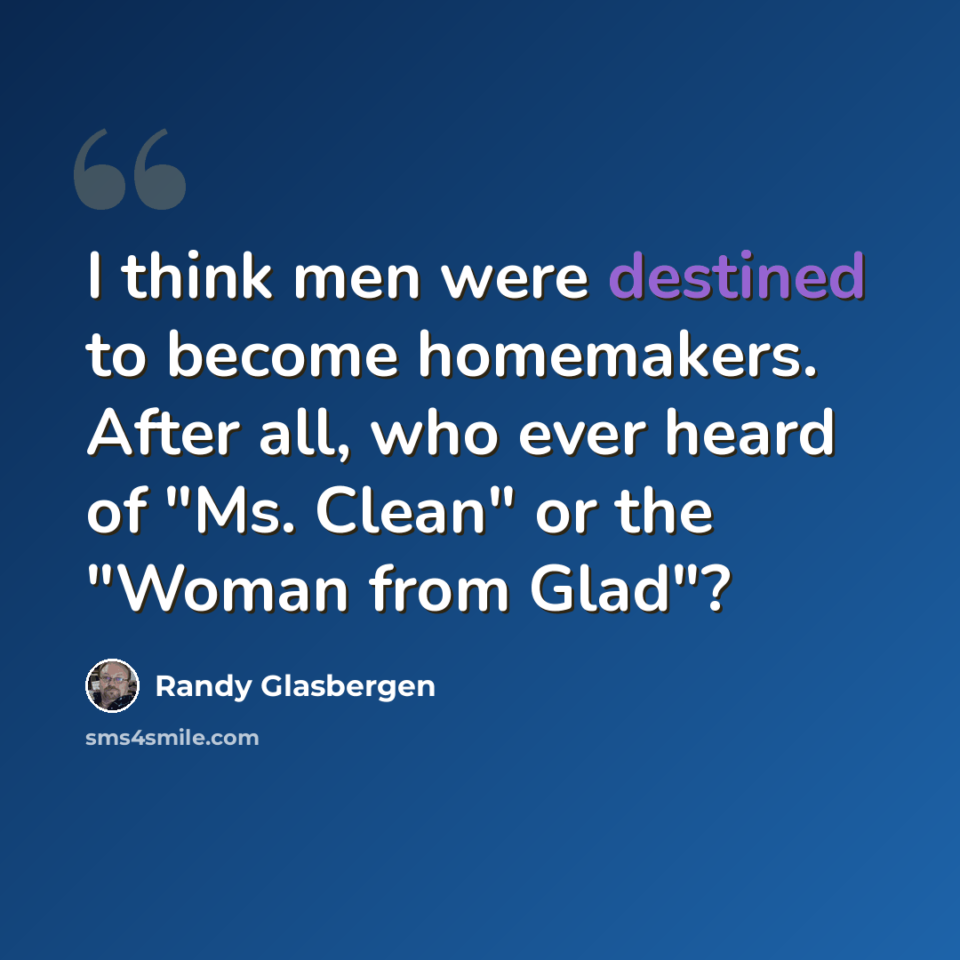 “I think men were destined to become homemakers. After all, who ever heard of "Ms. Clean" or the "Woman from Glad"?” quote by Randy Glasbergen