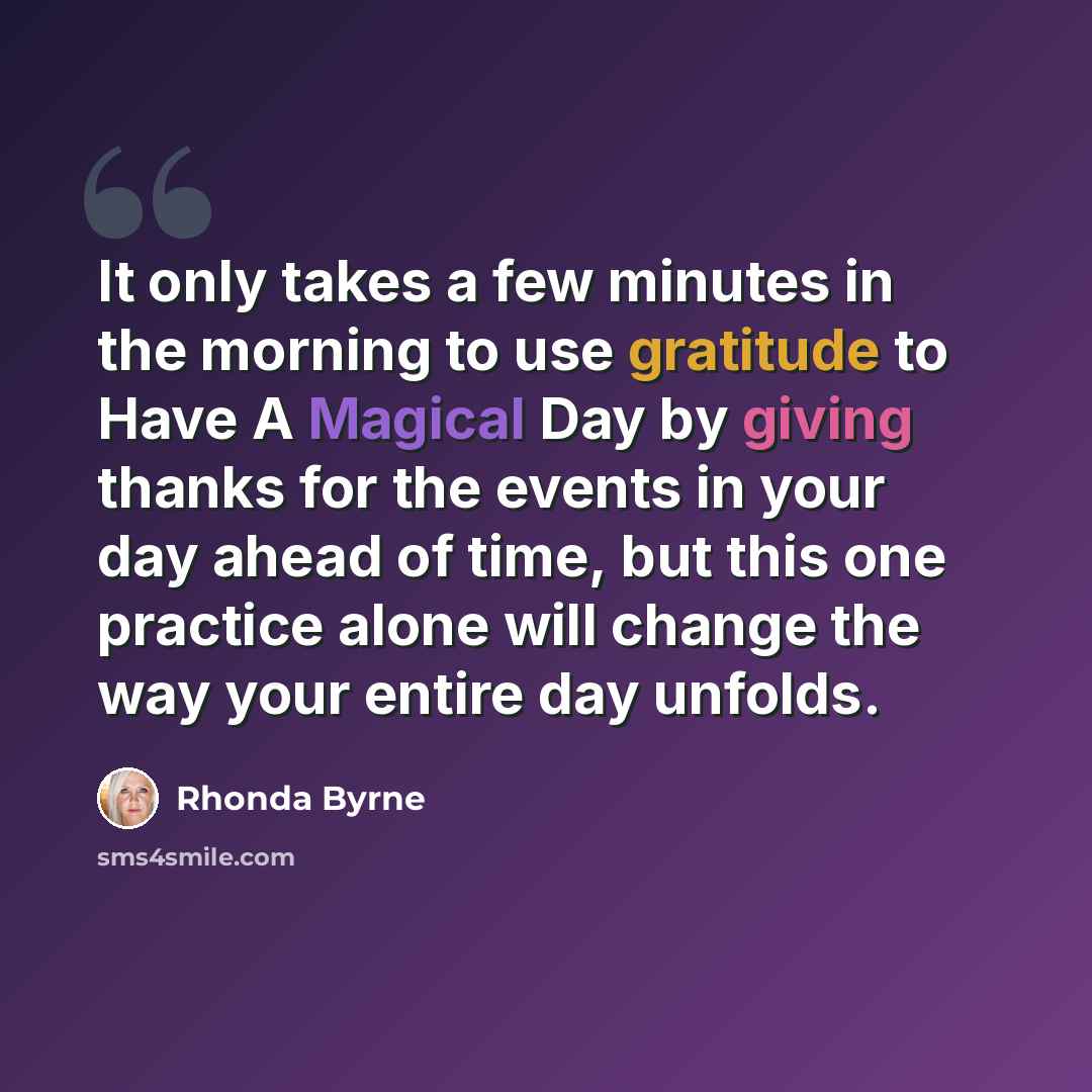 “It only takes a few minutes in the morning to use gratitude to Have A Magical Day by giving thanks for the events in your day ahead of time, but this one practice alone will change the way your entire day unfolds.” quote by Rhonda Byrne