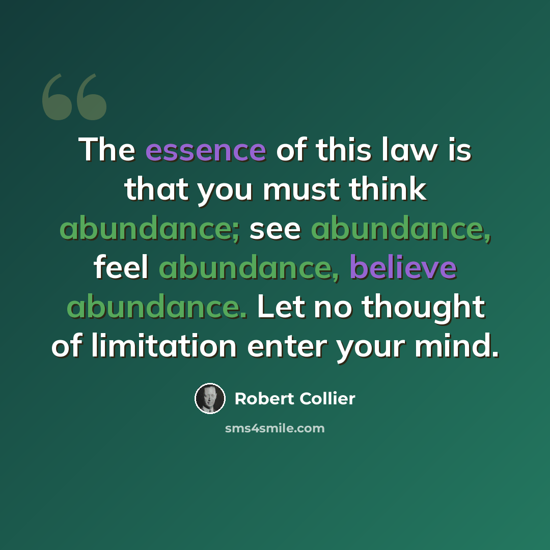 “The essence of this law is that you must think abundance; see abundance, feel abundance, believe abundance. Let no thought of limitation enter your mind.” quote by Robert Collier