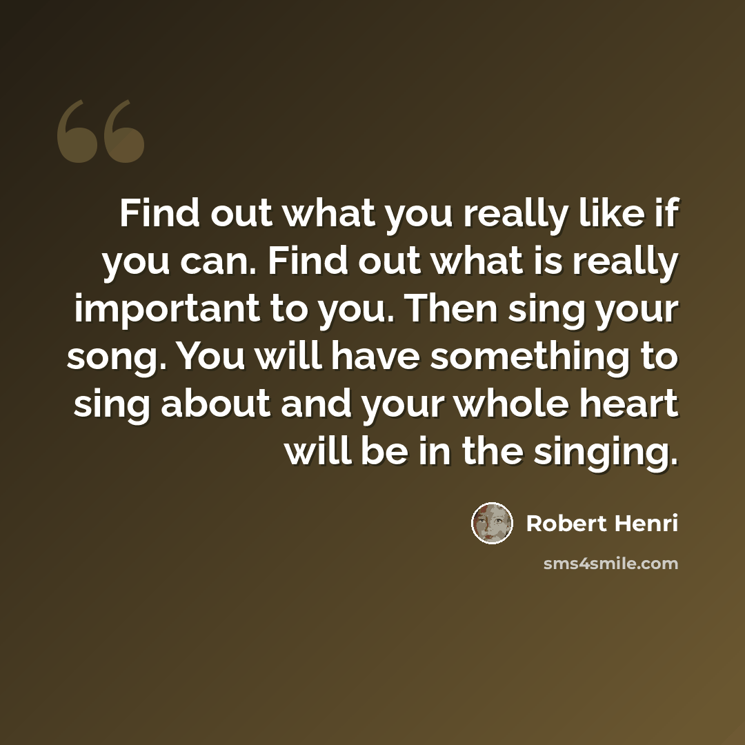 “Find out what you really like if you can. Find out what is really important to you. Then sing your song. You will have something to sing about and your whole heart will be in the singing.” quote by Robert Henri