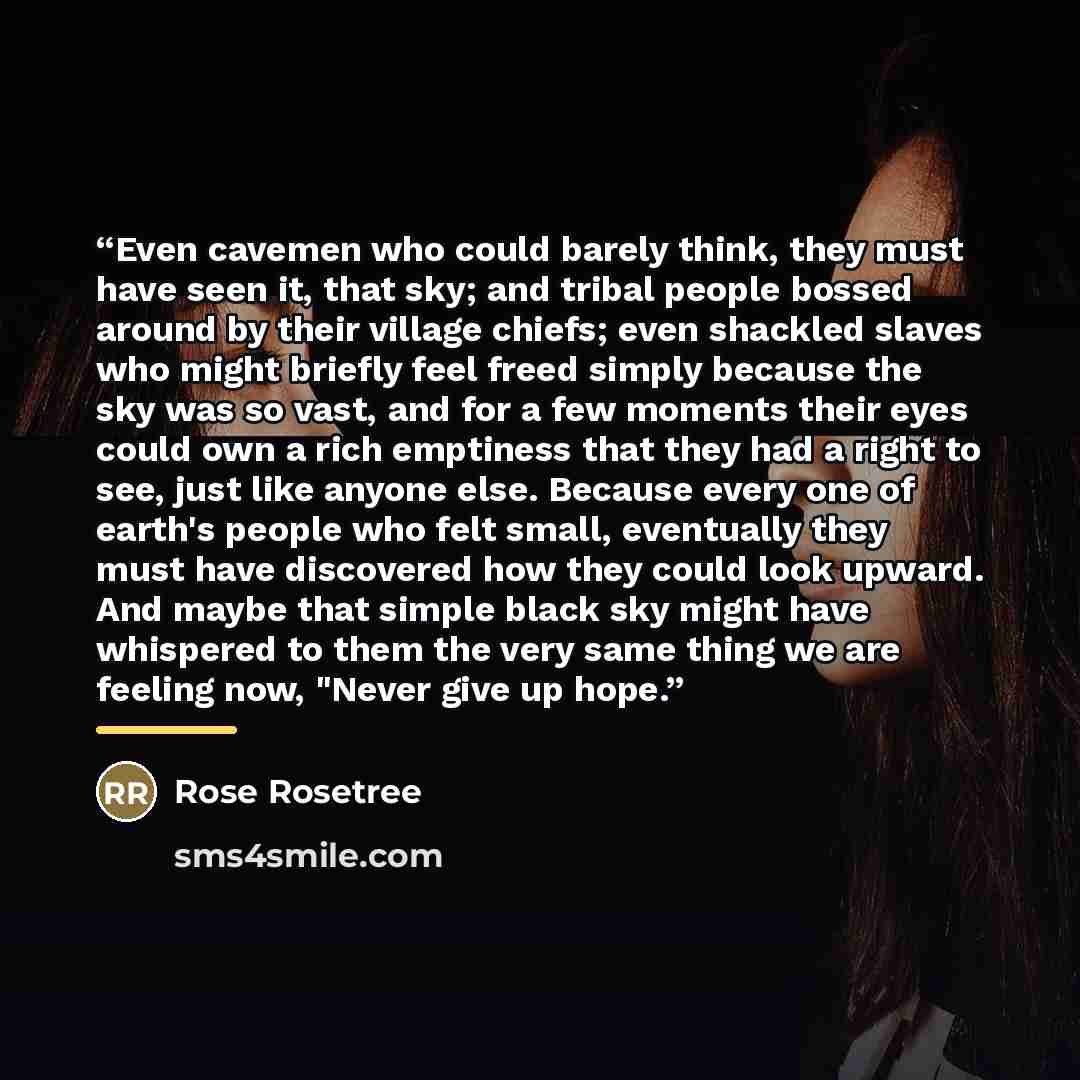 “Even cavemen who could barely think, they must have seen it, that sky; and tribal people bossed around by their village chiefs; even shackled slaves who might briefly feel freed simply because the sky was so vast, and for a few moments their eyes could own a rich emptiness that they had a right to…” quote by Rose Rosetree