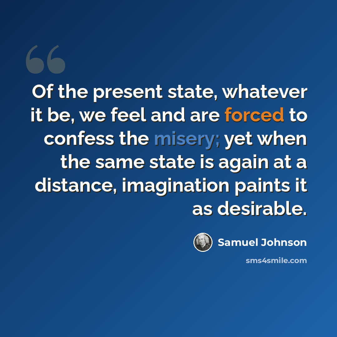 “Of the present state, whatever it be, we feel and are forced to confess the misery; yet when the same state is again at a distance, imagination paints it as desirable.” quote by Samuel Johnson