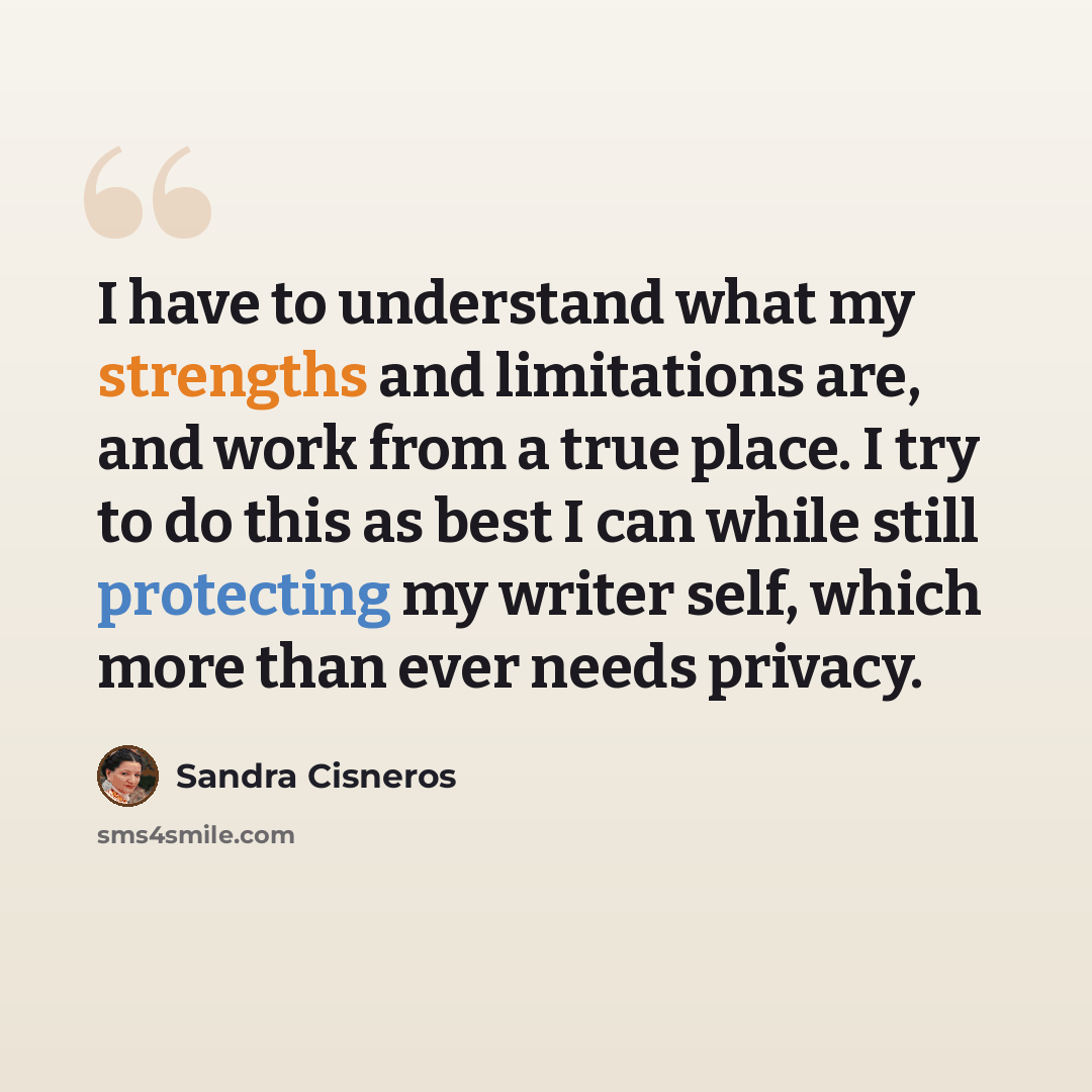 “I have to understand what my strengths and limitations are, and work from a true place. I try to do this as best I can while still protecting my writer self, which more than ever needs privacy.” quote by Sandra Cisneros