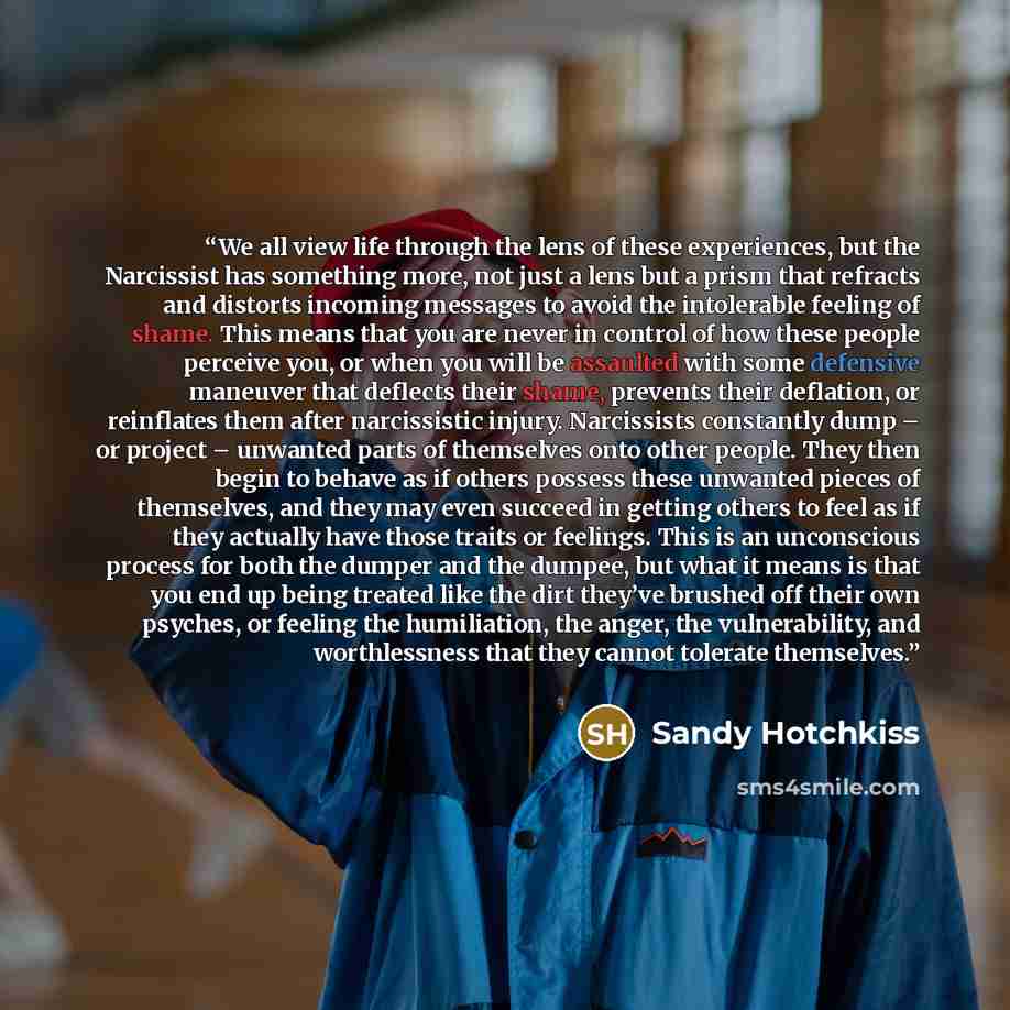 “We all view life through the lens of these experiences, but the Narcissist has something more, not just a lens but a prism that refracts and distorts incoming messages to avoid the intolerable feeling of shame. This means that you are never in control of how these people perceive you, or when you…” quote by Sandy Hotchkiss