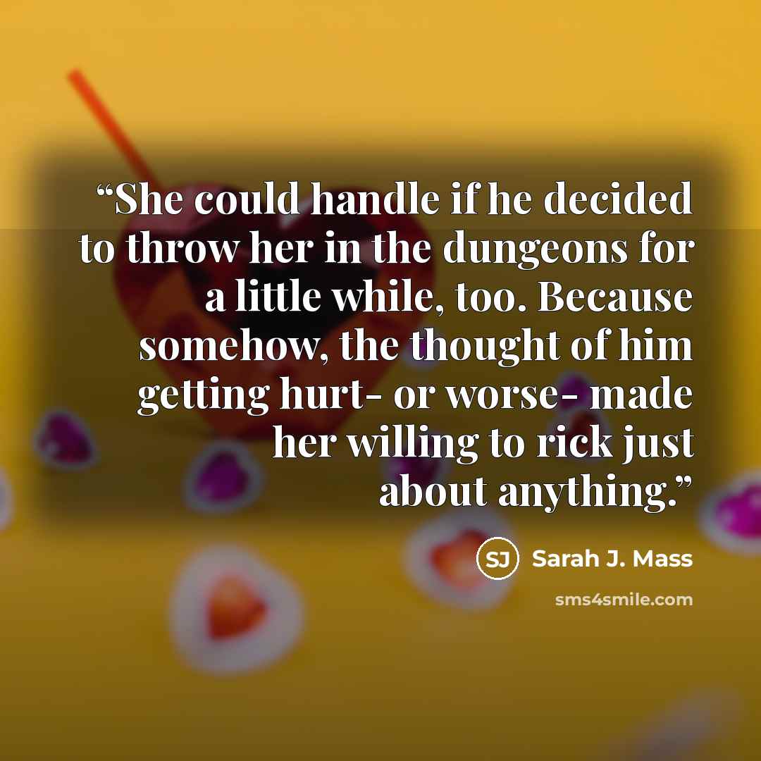 “She could handle if he decided to throw her in the dungeons for a little while, too. Because somehow, the thought of him getting hurt- or worse- made her willing to rick just about anything.” quote by Sarah J. Mass