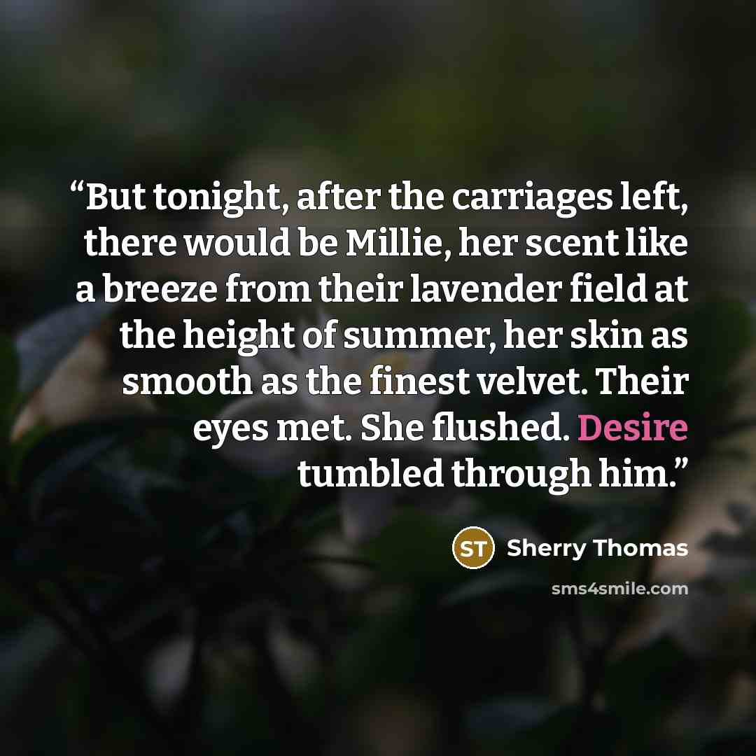 “But tonight, after the carriages left, there would be Millie, her scent like a breeze from their lavender field at the height of summer, her skin as smooth as the finest velvet. Their eyes met. She flushed. Desire tumbled through him.” quote by Sherry Thomas