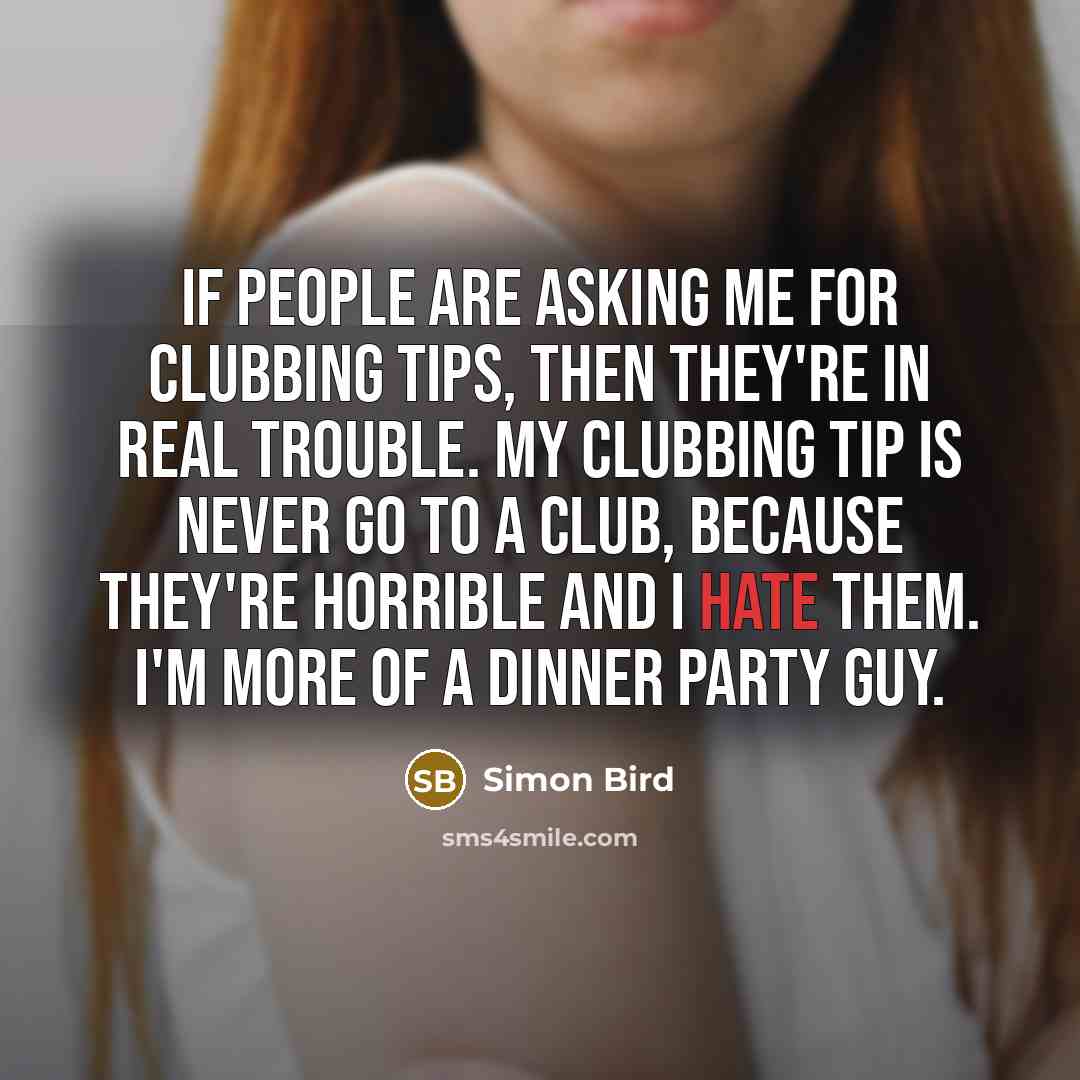 “If people are asking me for clubbing tips, then they're in real trouble. My clubbing tip is never go to a club, because they're horrible and I hate them. I'm more of a dinner party guy.” quote by Simon Bird